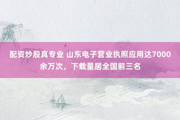 配资炒股真专业 山东电子营业执照应用达7000余万次，下载量居全国前三名