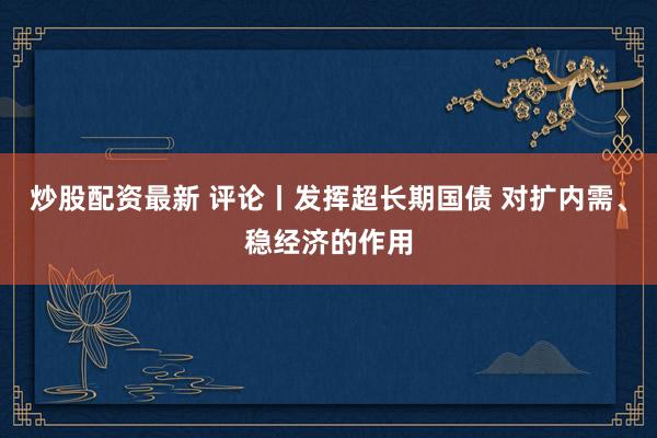 炒股配资最新 评论丨发挥超长期国债 对扩内需、稳经济的作用