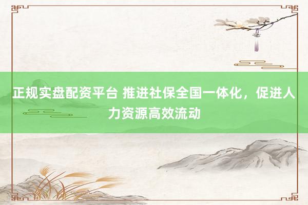 正规实盘配资平台 推进社保全国一体化，促进人力资源高效流动