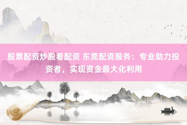 股票配资炒股看配资 东莞配资服务：专业助力投资者，实现资金最大化利用