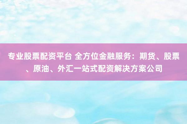 专业股票配资平台 全方位金融服务：期货、股票、原油、外汇一站式配资解决方案公司