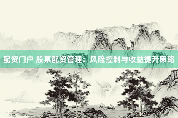 配资门户 股票配资管理：风险控制与收益提升策略