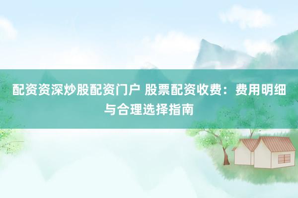 配资资深炒股配资门户 股票配资收费：费用明细与合理选择指南