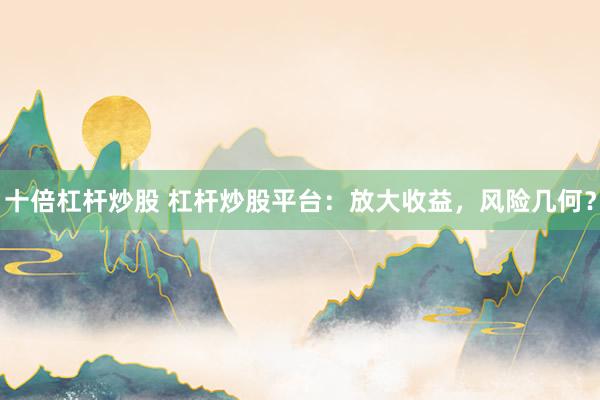 十倍杠杆炒股 杠杆炒股平台：放大收益，风险几何？