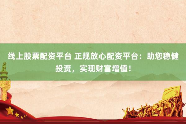 线上股票配资平台 正规放心配资平台：助您稳健投资，实现财富增值！