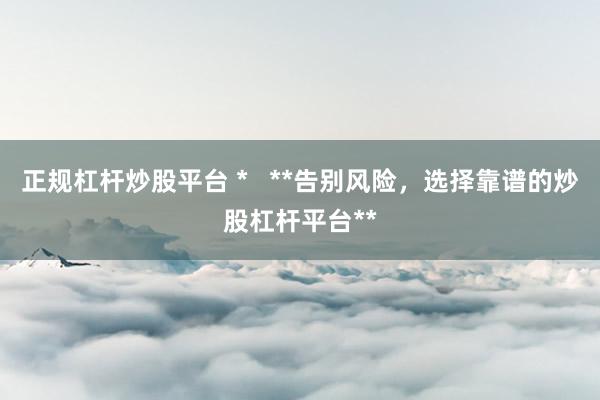 正规杠杆炒股平台 *   **告别风险，选择靠谱的炒股杠杆平台**