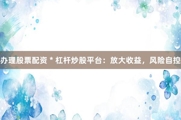 办理股票配资 * 杠杆炒股平台：放大收益，风险自控