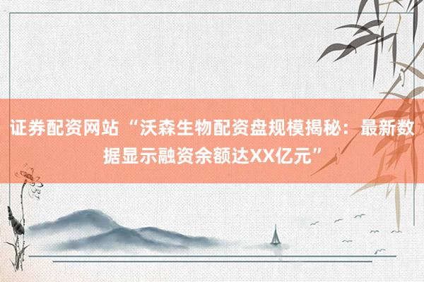 证券配资网站 “沃森生物配资盘规模揭秘：最新数据显示融资余额达XX亿元”