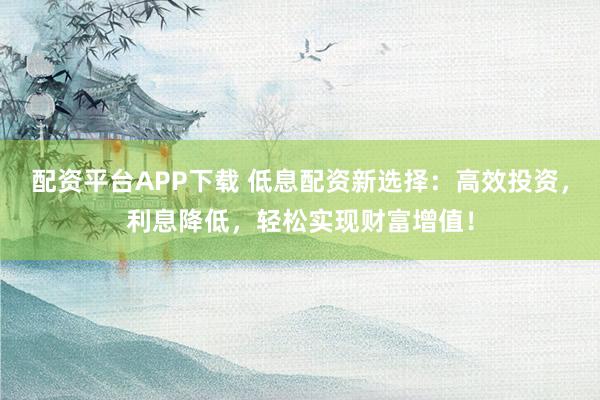 配资平台APP下载 低息配资新选择：高效投资，利息降低，轻松实现财富增值！