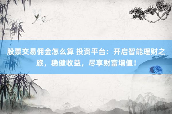 股票交易佣金怎么算 投资平台：开启智能理财之旅，稳健收益，尽享财富增值！