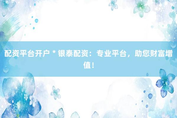 配资平台开户 * 银泰配资：专业平台，助您财富增值！