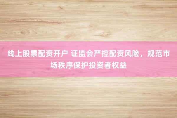 线上股票配资开户 证监会严控配资风险，规范市场秩序保护投资者权益