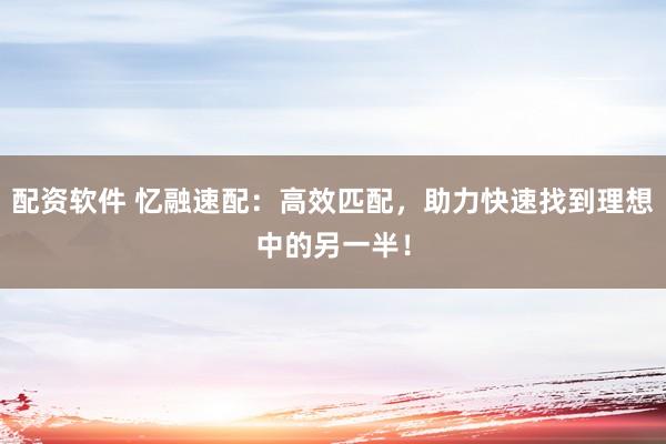 配资软件 忆融速配：高效匹配，助力快速找到理想中的另一半！