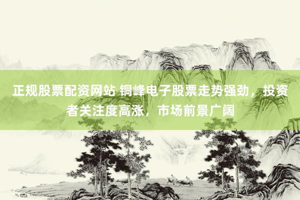 正规股票配资网站 铜峰电子股票走势强劲，投资者关注度高涨，市场前景广阔