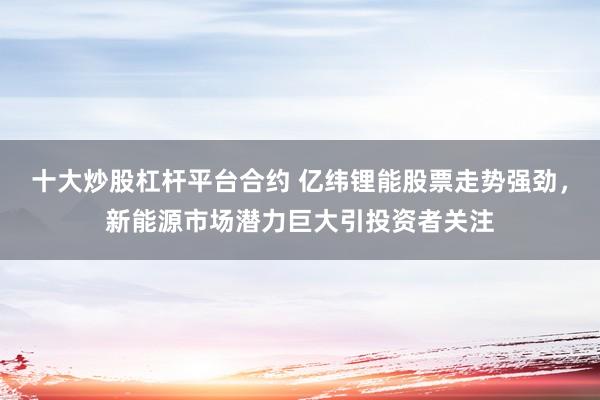 十大炒股杠杆平台合约 亿纬锂能股票走势强劲，新能源市场潜力巨大引投资者关注