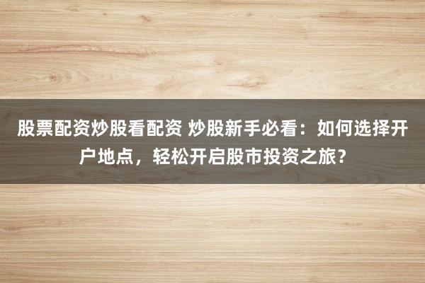股票配资炒股看配资 炒股新手必看：如何选择开户地点，轻松开启股市投资之旅？