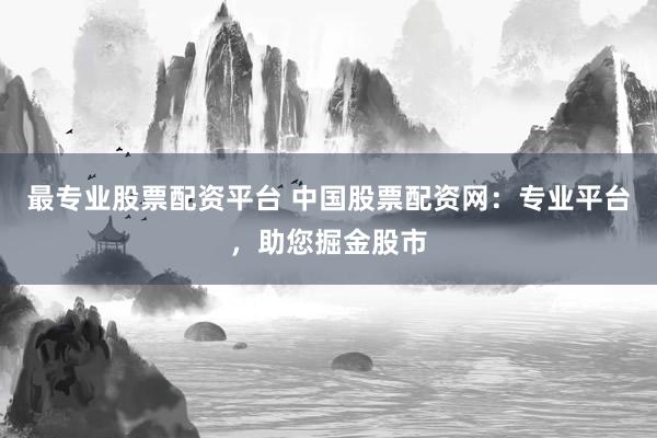 最专业股票配资平台 中国股票配资网：专业平台，助您掘金股市