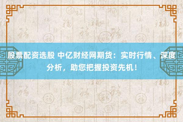 股票配资选股 中亿财经网期货：实时行情、深度分析，助您把握投资先机！