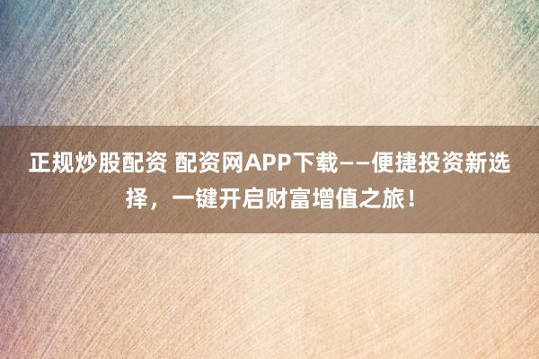 正规炒股配资 配资网APP下载——便捷投资新选择，一键开启财富增值之旅！