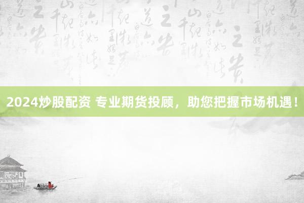 2024炒股配资 专业期货投顾，助您把握市场机遇！