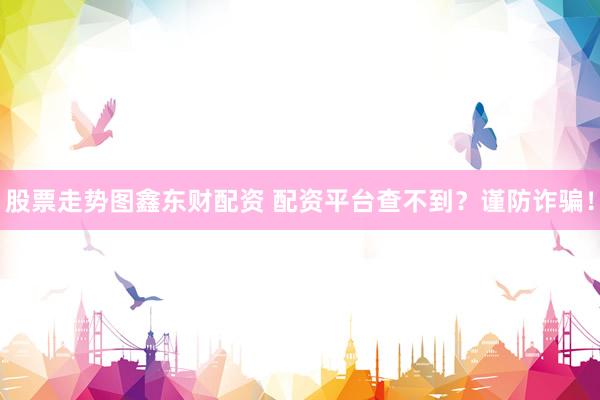 股票走势图鑫东财配资 配资平台查不到？谨防诈骗！