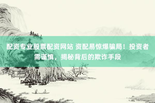 配资专业股票配资网站 资配易惊爆骗局！投资者需谨慎，揭秘背后的欺诈手段