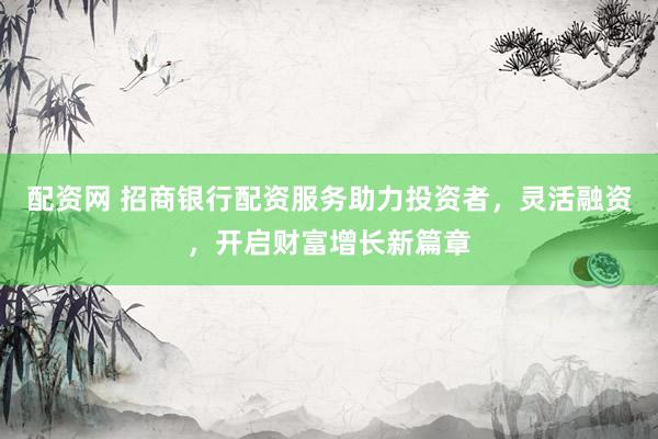 配资网 招商银行配资服务助力投资者，灵活融资，开启财富增长新篇章