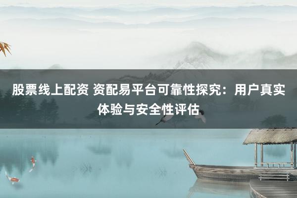 股票线上配资 资配易平台可靠性探究：用户真实体验与安全性评估