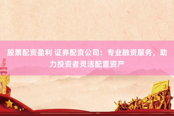 股票配资盈利 证券配资公司：专业融资服务，助力投资者灵活配置资产