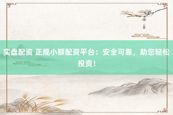 实盘配资 正规小额配资平台：安全可靠，助您轻松投资！