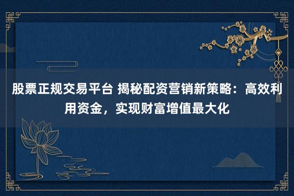 股票正规交易平台 揭秘配资营销新策略：高效利用资金，实现财富增值最大化