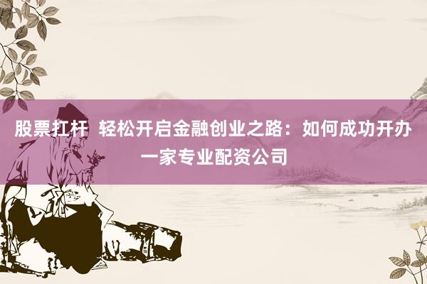 股票扛杆  轻松开启金融创业之路：如何成功开办一家专业配资公司