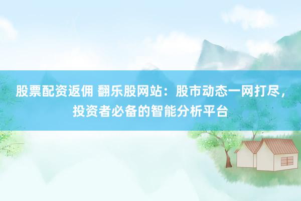股票配资返佣 翻乐股网站：股市动态一网打尽，投资者必备的智能分析平台