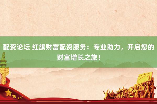 配资论坛 红旗财富配资服务：专业助力，开启您的财富增长之旅！