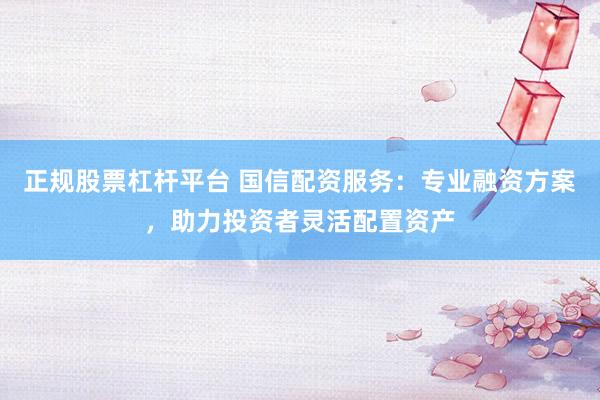 正规股票杠杆平台 国信配资服务：专业融资方案，助力投资者灵活配置资产