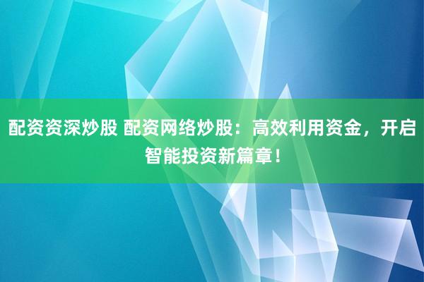 配资资深炒股 配资网络炒股：高效利用资金，开启智能投资新篇章！