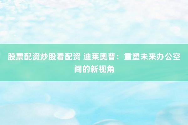 股票配资炒股看配资 迪莱奥普：重塑未来办公空间的新视角