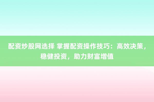 配资炒股网选择 掌握配资操作技巧：高效决策，稳健投资，助力财富增值