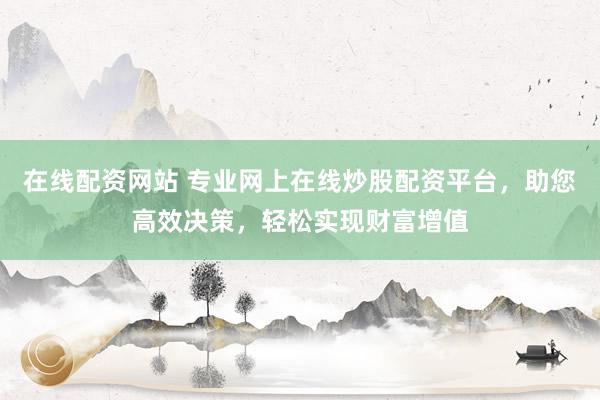 在线配资网站 专业网上在线炒股配资平台，助您高效决策，轻松实现财富增值