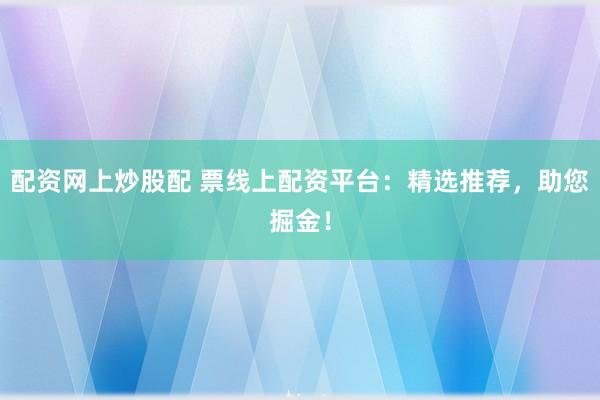 配资网上炒股配 票线上配资平台：精选推荐，助您掘金！
