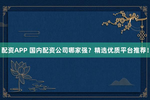 配资APP 国内配资公司哪家强？精选优质平台推荐！