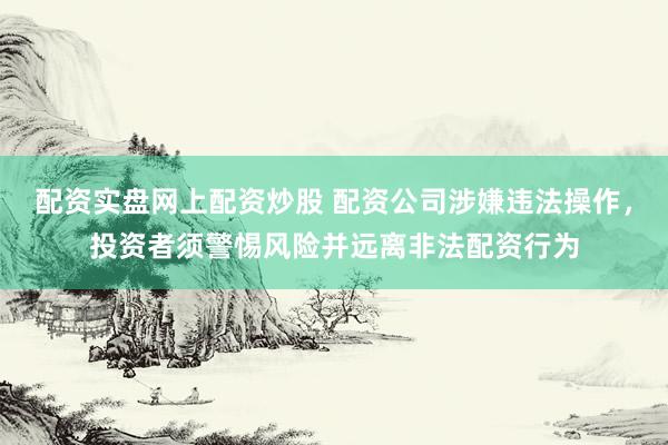 配资实盘网上配资炒股 配资公司涉嫌违法操作，投资者须警惕风险并远离非法配资行为