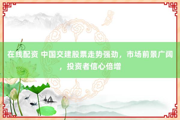 在线配资 中国交建股票走势强劲，市场前景广阔，投资者信心倍增