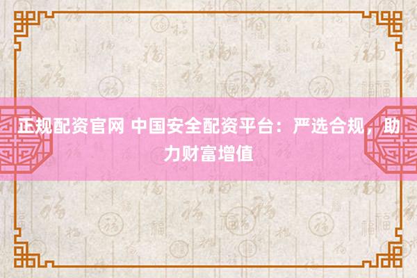 正规配资官网 中国安全配资平台：严选合规，助力财富增值