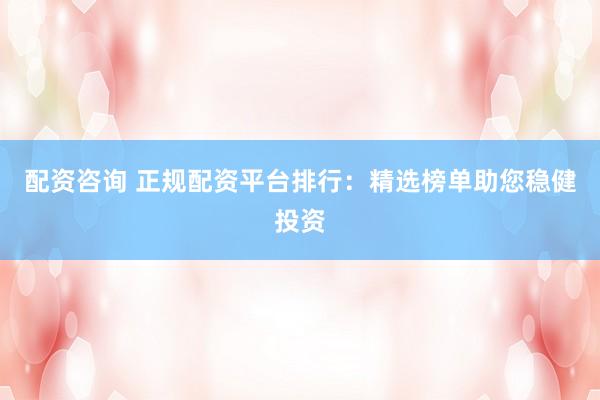 配资咨询 正规配资平台排行：精选榜单助您稳健投资