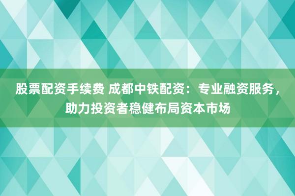 股票配资手续费 成都中铁配资：专业融资服务，助力投资者稳健布局资本市场