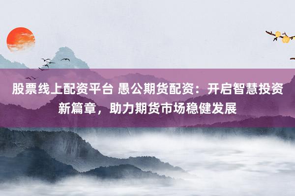 股票线上配资平台 愚公期货配资：开启智慧投资新篇章，助力期货市场稳健发展