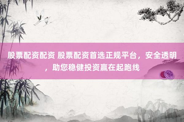 股票配资配资 股票配资首选正规平台，安全透明，助您稳健投资赢在起跑线