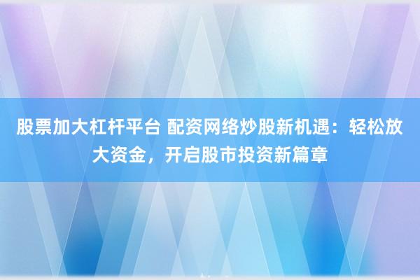 股票加大杠杆平台 配资网络炒股新机遇：轻松放大资金，开启股市投资新篇章