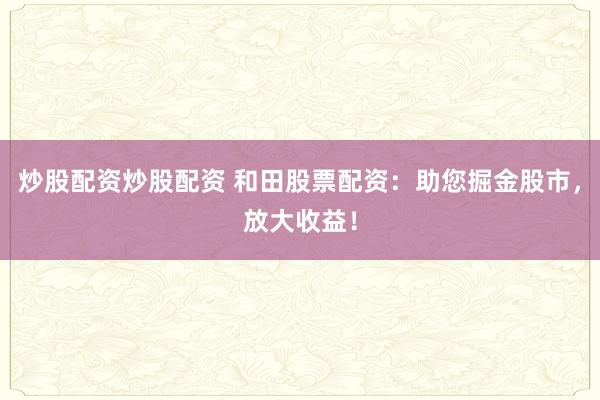 炒股配资炒股配资 和田股票配资：助您掘金股市，放大收益！